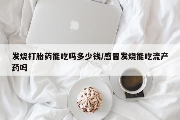 打胎药发烧打胎药能吃吗多少钱/感冒发烧能吃流产药吗
