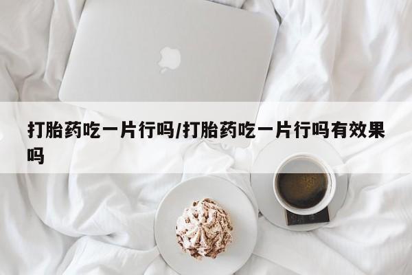 打胎药吃一片行吗/打胎药吃一片行吗有效果吗