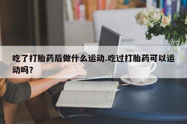 打胎药吃了打胎药后做什么运动.吃过打胎药可以运动吗？