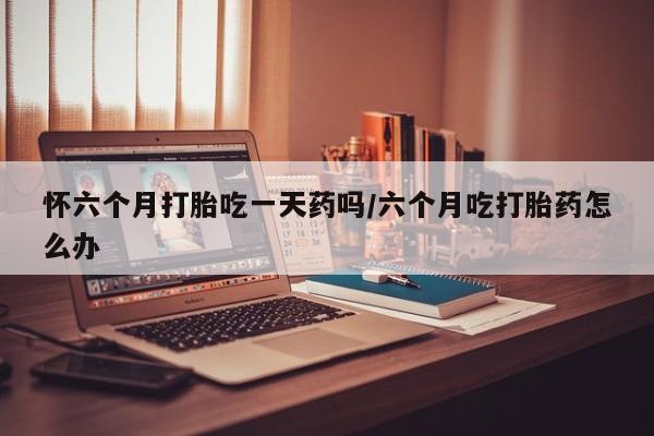 打胎药怀六个月打胎吃一天药吗/六个月吃打胎药怎么办