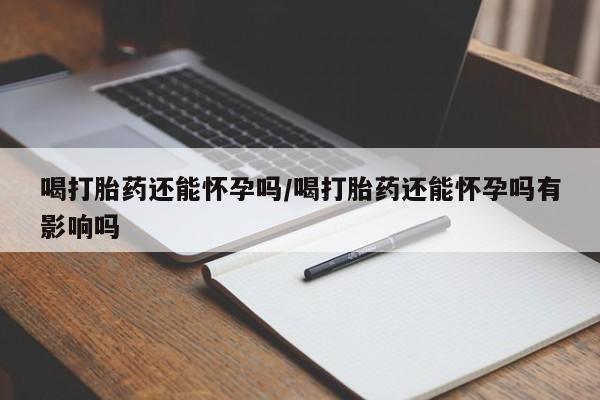 打胎药喝打胎药还能怀孕吗/喝打胎药还能怀孕吗有影响吗