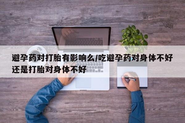 打胎药避孕药对打胎有影响么/吃避孕药对身体不好还是打胎对身体不好