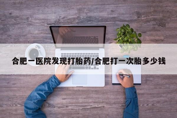 打胎药合肥一医院发现打胎药/合肥打一次胎多少钱