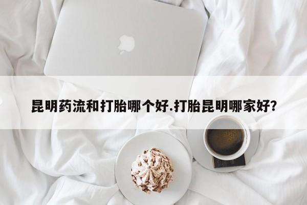 打胎药昆明药流和打胎哪个好.打胎昆明哪家好？