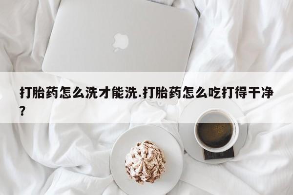 打胎药怎么洗才能洗.打胎药怎么吃打得干净？