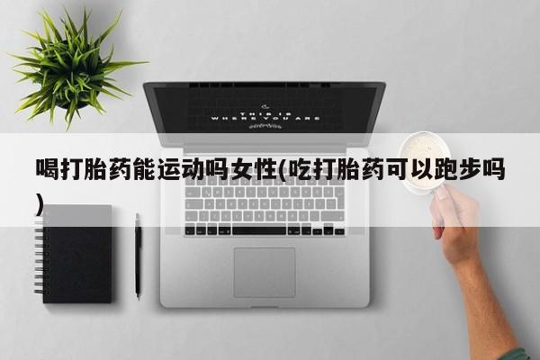 打胎药喝打胎药能运动吗女性(吃打胎药可以跑步吗)
