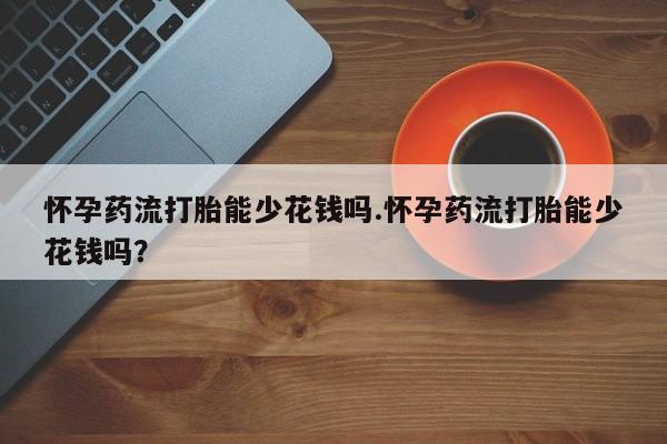 打胎药怀孕药流打胎能少花钱吗.怀孕药流打胎能少花钱吗？