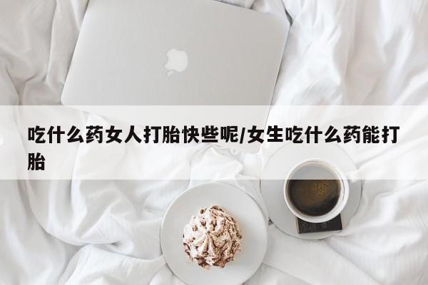 打胎药吃什么药女人打胎快些呢/女生吃什么药能打胎